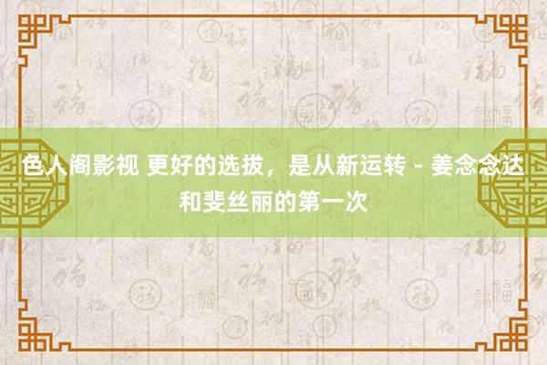 色人阁影视 更好的选拔，是从新运转 - 姜念念达和斐丝丽的第一次