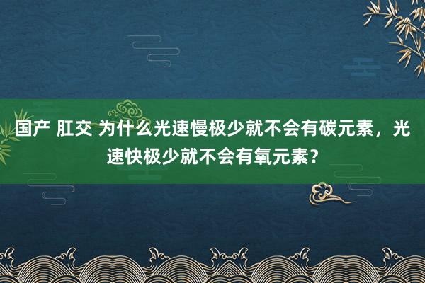 国产 肛交 为什么光速慢极少就不会有碳元素，光速快极少就不会有氧元素？