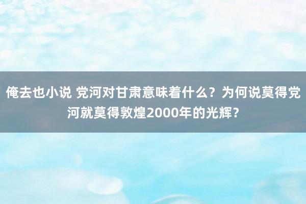 俺去也小说 党河对甘肃意味着什么？为何说莫得党河就莫得敦煌2000年的光辉？