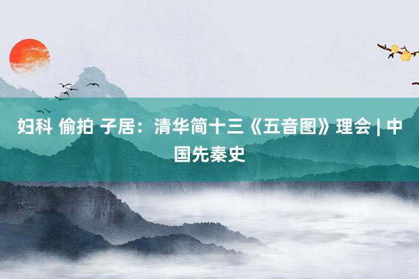 妇科 偷拍 子居：清华简十三《五音图》理会 | 中国先秦史