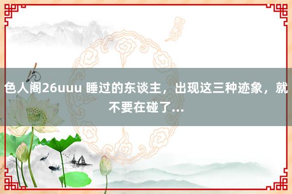 色人阁26uuu 睡过的东谈主，出现这三种迹象，就不要在碰了...