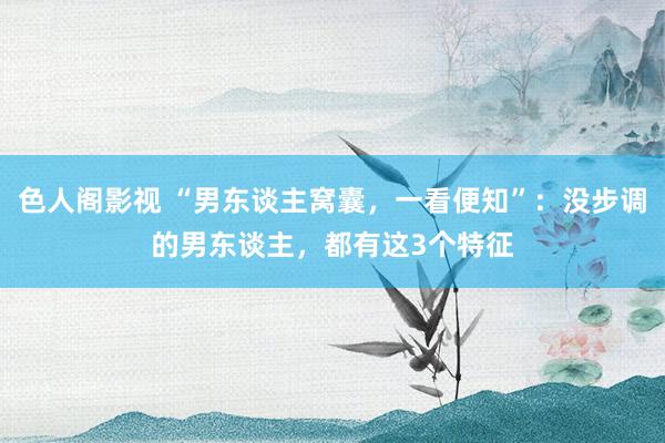 色人阁影视 “男东谈主窝囊，一看便知”：没步调的男东谈主，都有这3个特征