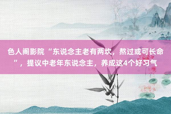 色人阁影院 “东说念主老有两坎，熬过或可长命”，提议中老年东说念主，养成这4个好习气