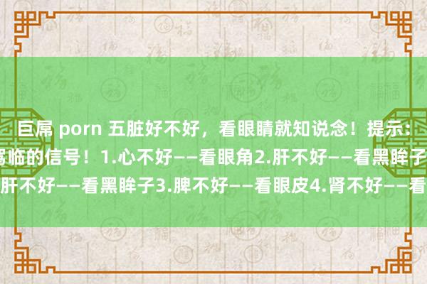 巨屌 porn 五脏好不好，看眼睛就知说念！提示：出现5种终点，是疾病驾临的信号！1.心不好——看眼角2.肝不好——看黑眸子3.脾不好——看眼皮4.肾不好——看瞳孔