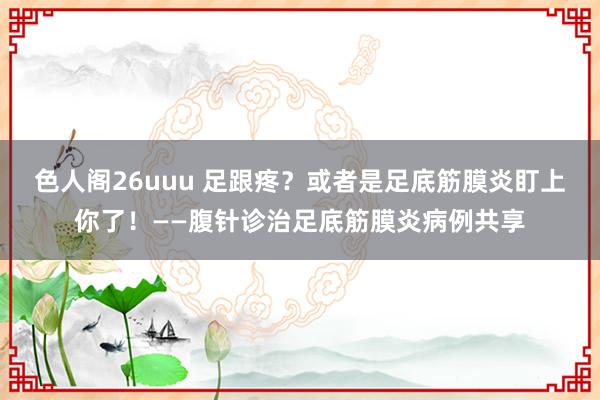 色人阁26uuu 足跟疼？或者是足底筋膜炎盯上你了！——腹针诊治足底筋膜炎病例共享