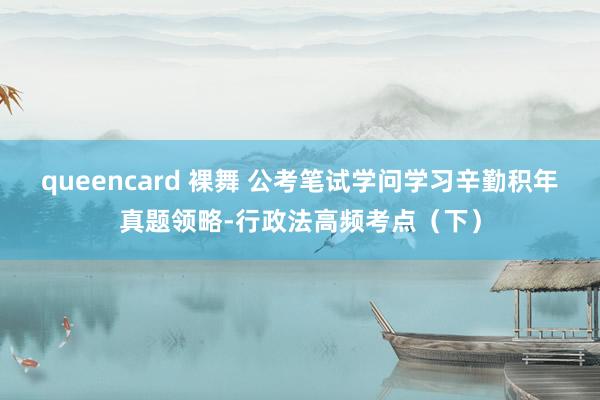 queencard 裸舞 公考笔试学问学习辛勤积年真题领略-行政法高频考点（下）
