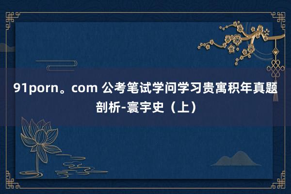 91porn。com 公考笔试学问学习贵寓积年真题剖析-寰宇史（上）