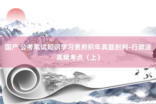 国产 公考笔试知识学习贵府积年真题剖判-行政法高频考点（上）