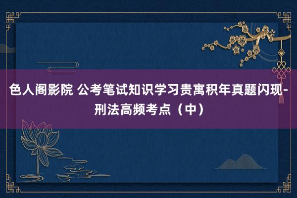 色人阁影院 公考笔试知识学习贵寓积年真题闪现-刑法高频考点（中）