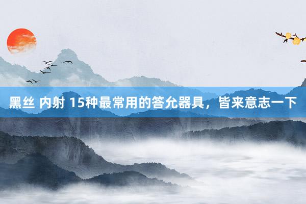 黑丝 内射 15种最常用的答允器具，皆来意志一下