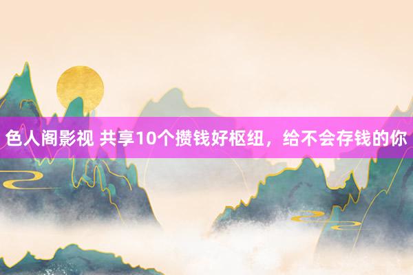 色人阁影视 共享10个攒钱好枢纽，给不会存钱的你