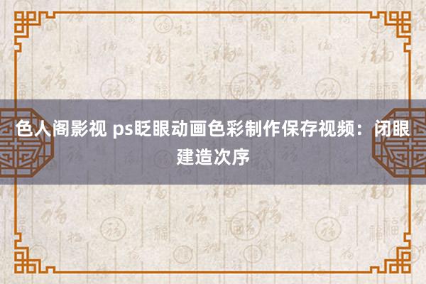 色人阁影视 ps眨眼动画色彩制作保存视频：闭眼建造次序