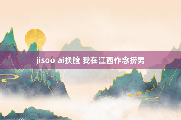 jisoo ai换脸 我在江西作念捞男