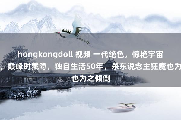 hongkongdoll 视频 一代绝色，惊艳宇宙几十年，巅峰时藏隐，独自生活50年，杀东说念主狂魔也为之倾倒