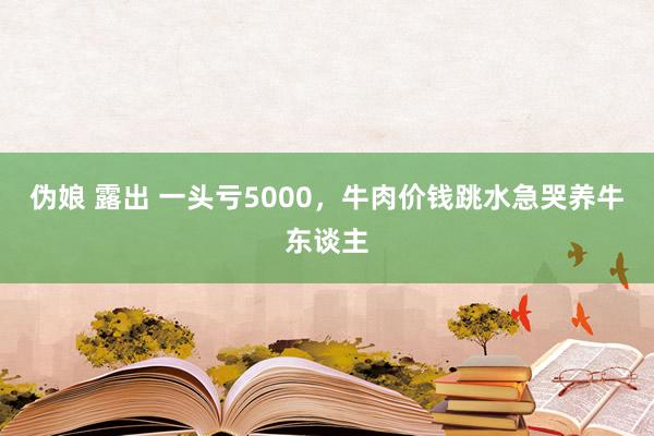 伪娘 露出 一头亏5000，牛肉价钱跳水急哭养牛东谈主