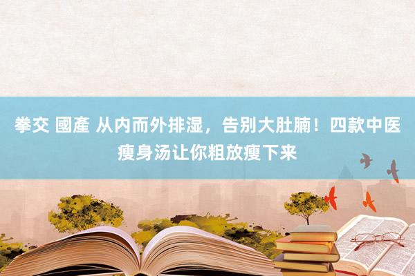 拳交 國產 从内而外排湿，告别大肚腩！四款中医瘦身汤让你粗放瘦下来