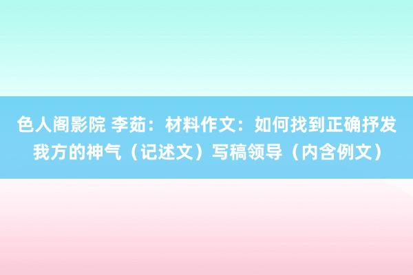 色人阁影院 李茹：材料作文：如何找到正确抒发我方的神气（记述文）写稿领导（内含例文）