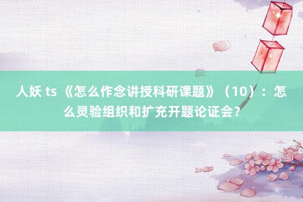 人妖 ts 《怎么作念讲授科研课题》（10）：怎么灵验组织和扩充开题论证会？