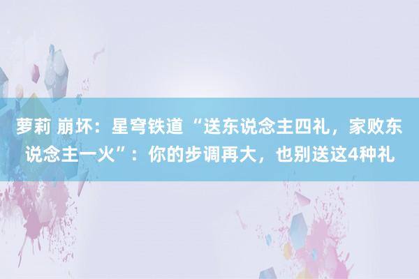 萝莉 崩坏：星穹铁道 “送东说念主四礼，家败东说念主一火”：你的步调再大，也别送这4种礼