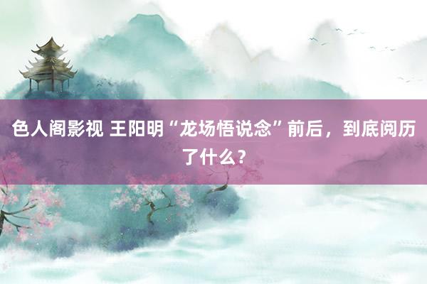 色人阁影视 王阳明“龙场悟说念”前后，到底阅历了什么？