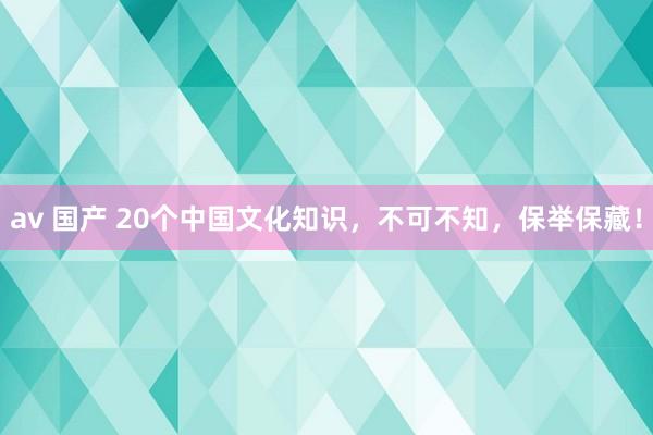 av 国产 20个中国文化知识，不可不知，保举保藏！