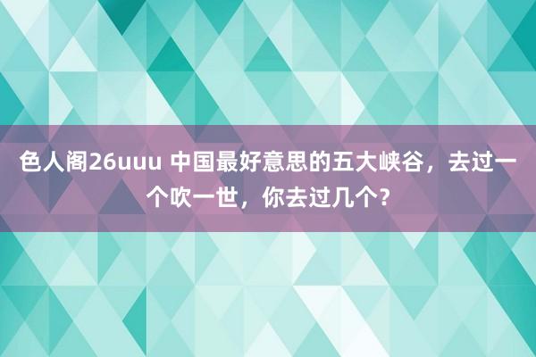 色人阁26uuu 中国最好意思的五大峡谷，去过一个吹一世，你去过几个？