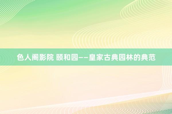 色人阁影院 颐和园——皇家古典园林的典范