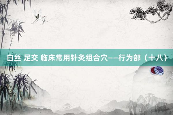 白丝 足交 临床常用针灸组合穴——行为部（十八）