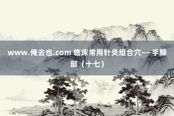 www.俺去也.com 临床常用针灸组合穴——手脚部（十七）