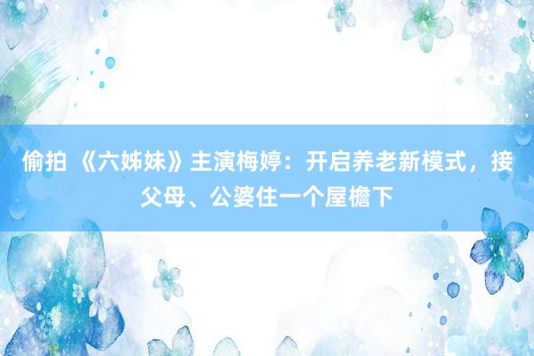 偷拍 《六姊妹》主演梅婷：开启养老新模式，接父母、公婆住一个屋檐下