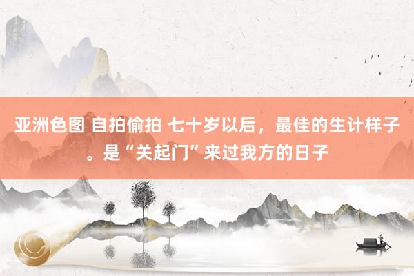 亚洲色图 自拍偷拍 七十岁以后，最佳的生计样子。是“关起门”来过我方的日子