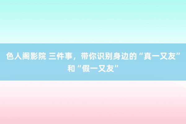 色人阁影院 三件事，带你识别身边的“真一又友”和“假一又友”