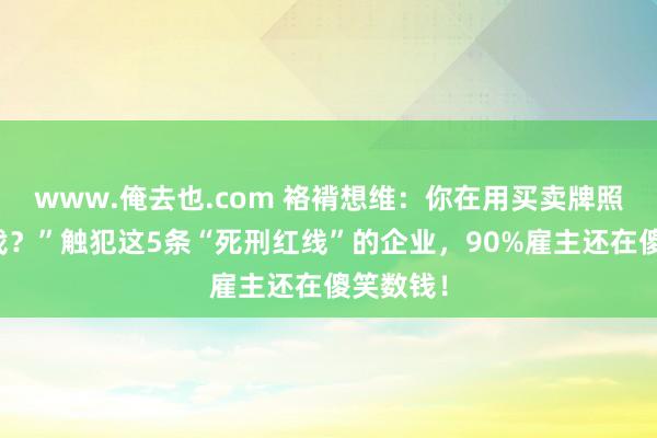 www.俺去也.com 袼褙想维：你在用买卖牌照慢性自戕？”触犯这5条“死刑红线”的企业，90%雇主还在傻笑数钱！