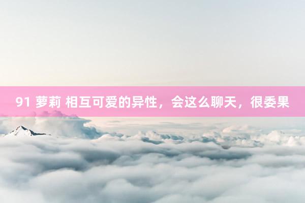 91 萝莉 相互可爱的异性，会这么聊天，很委果