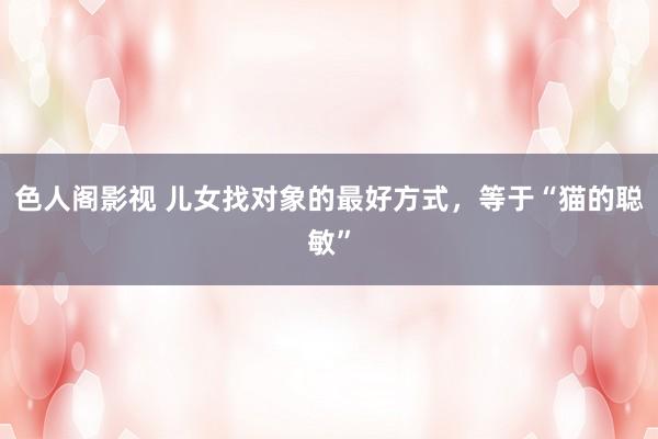 色人阁影视 儿女找对象的最好方式，等于“猫的聪敏”