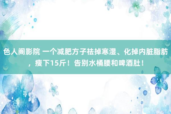 色人阁影院 一个减肥方子祛掉寒湿、化掉内脏脂肪，瘦下15斤！告别水桶腰和啤酒肚！