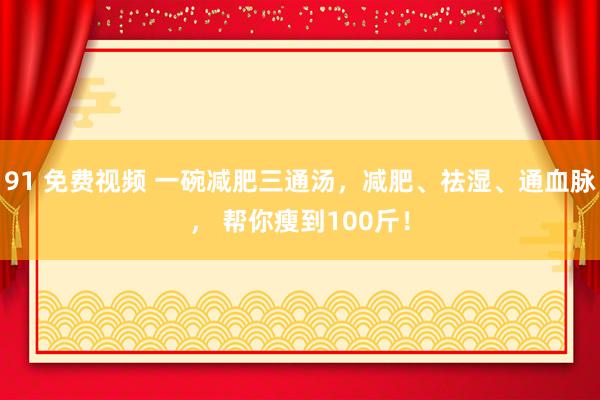 91 免费视频 一碗减肥三通汤，减肥、祛湿、通血脉， 帮你瘦到100斤！