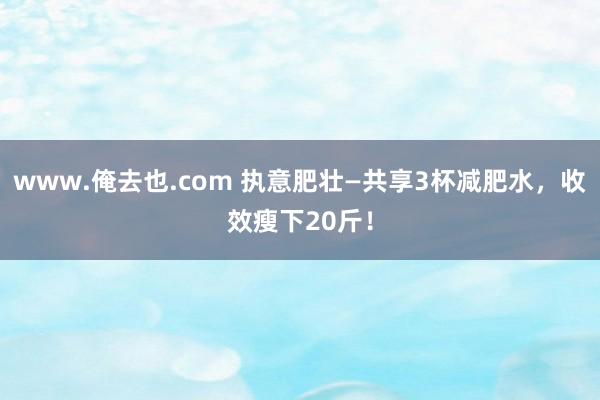 www.俺去也.com 执意肥壮—共享3杯减肥水，收效瘦下20斤！