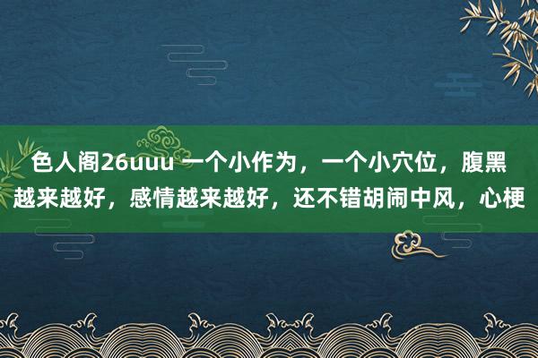 色人阁26uuu 一个小作为，一个小穴位，腹黑越来越好，感情越来越好，还不错胡闹中风，心梗