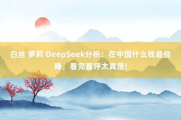 白丝 萝莉 DeepSeek分析：在中国什么钱最佳赚，看完直呼太真是!