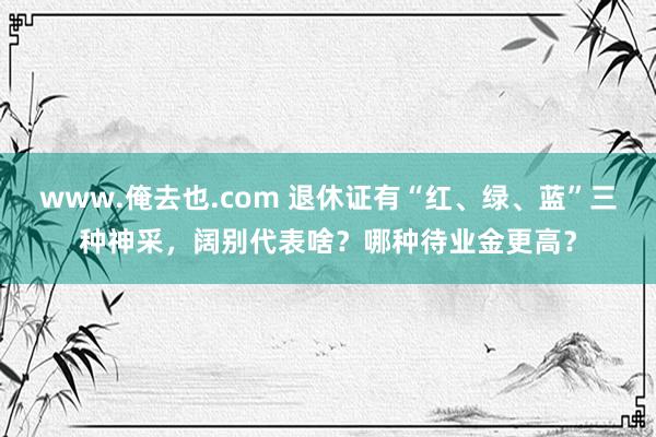 www.俺去也.com 退休证有“红、绿、蓝”三种神采，阔别代表啥？哪种待业金更高？