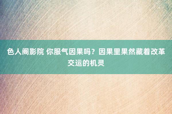 色人阁影院 你服气因果吗？因果里果然藏着改革交运的机灵