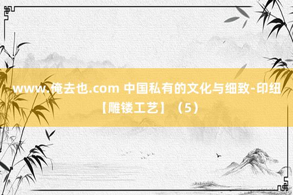 www.俺去也.com 中国私有的文化与细致-印纽【雕镂工艺】（5）