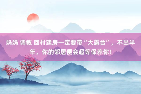 妈妈 调教 回村建房一定要带“大露台”，不出半年，你的邻居便会超等保养你！