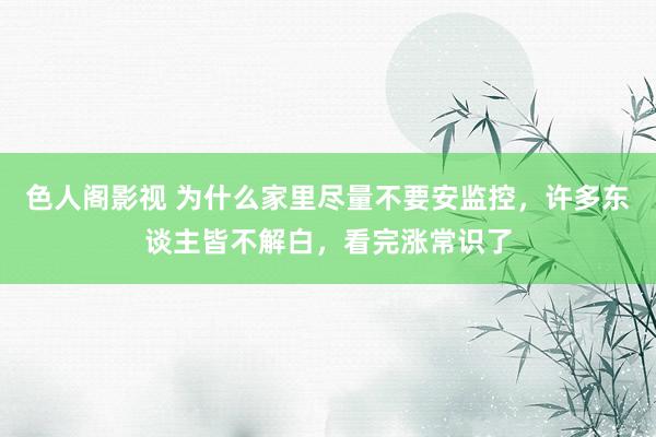 色人阁影视 为什么家里尽量不要安监控，许多东谈主皆不解白，看完涨常识了