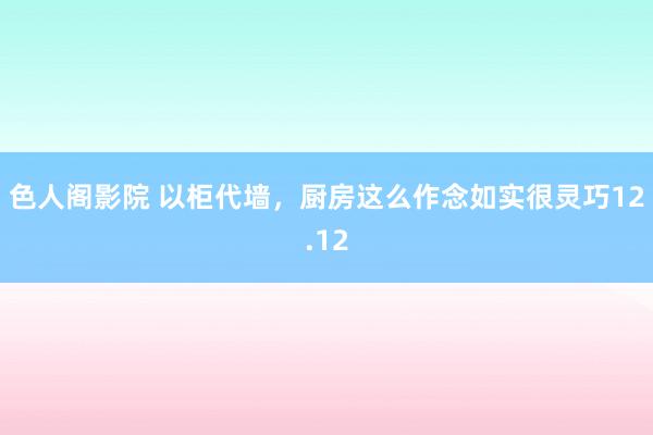 色人阁影院 以柜代墙，厨房这么作念如实很灵巧12.12