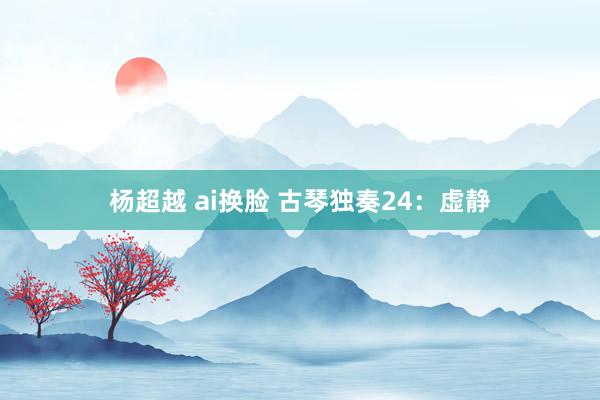 杨超越 ai换脸 古琴独奏24：虚静