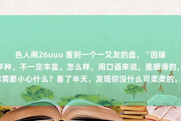 色人阁26uuu 看到一个一又友的盘，“因缘是好的”，审视果然好多种，不一定丰富。怎么样，用口语来说，是顺滑的，就像请算命先生问你需要小心什么？看了半天，发现你没什么可柔柔的。 我之前不是写过，有些男生成婚后很容易收歇。