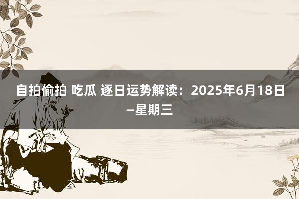 自拍偷拍 吃瓜 逐日运势解读：2025年6月18日—星期三