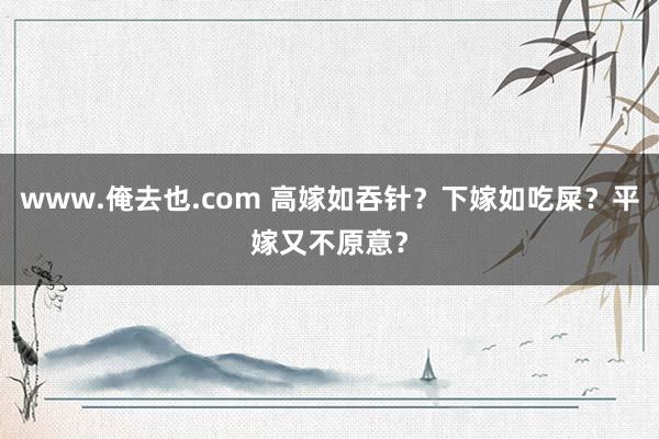 www.俺去也.com 高嫁如吞针？下嫁如吃屎？平嫁又不原意？